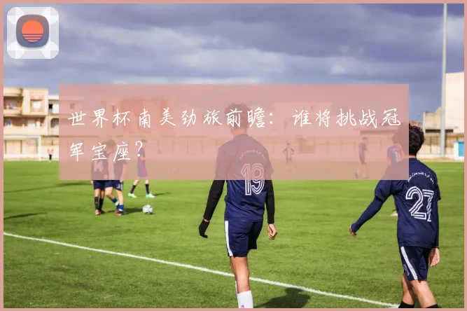 世界杯南美劲旅前瞻：谁将挑战冠军宝座？