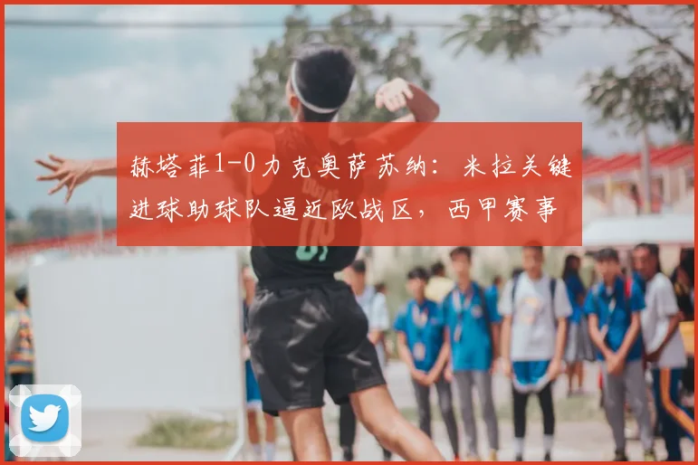 赫塔菲1-0力克奥萨苏纳：米拉关键进球助球队逼近欧战区，西甲赛事深度解析