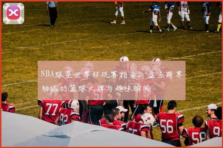 NBA球星世界杯观赛指南：盘点跨界助威的篮球大牌与趣味瞬间