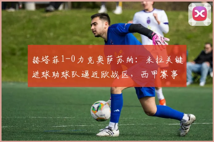 赫塔菲1-0力克奥萨苏纳：米拉关键进球助球队逼近欧战区，西甲赛事深度解析