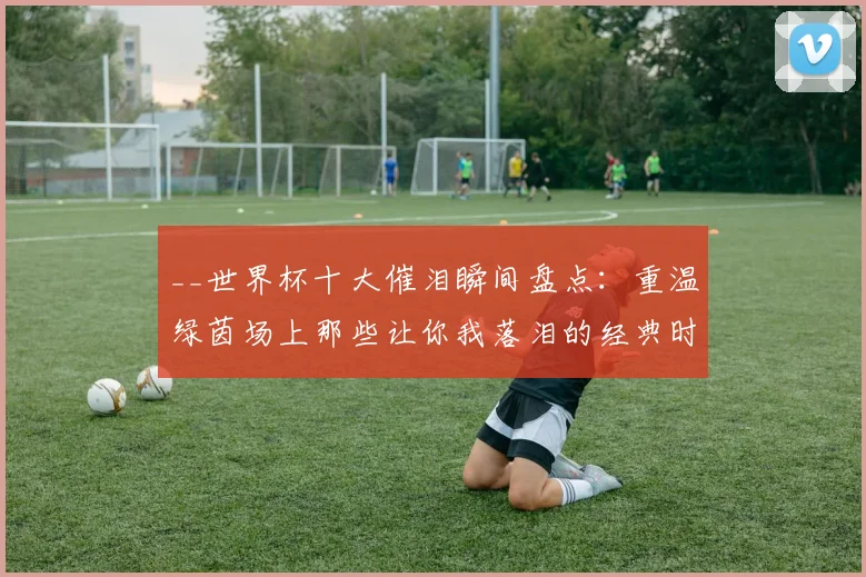 __世界杯十大催泪瞬间盘点：重温绿茵场上那些让你我落泪的经典时刻__